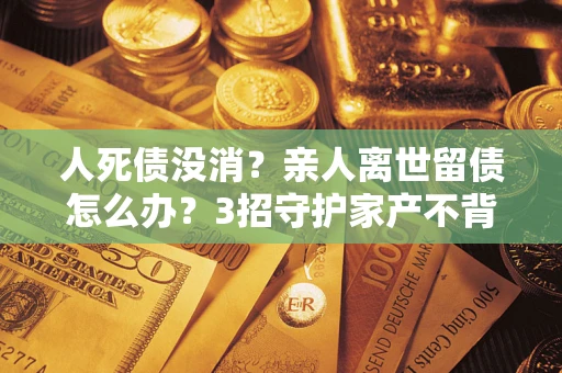 北京人死债没消？亲人离世留债怎么办？3招守护家产不背锅