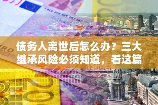 北京债务人离世后怎么办？三大继承风险必须知道，看这篇就够了